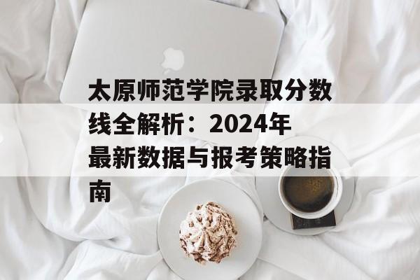 太原师范学院录取分数线全解析：2024年最新数据与报考策略指南-第1张图片-