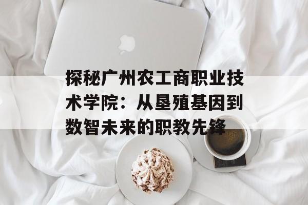 探秘广州农工商职业技术学院：从垦殖基因到数智未来的职教先锋-第1张图片-