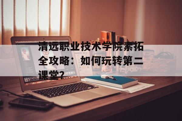 清远职业技术学院素拓全攻略：如何玩转第二课堂？-第1张图片-