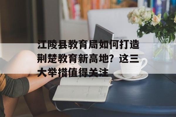 江陵县教育局如何打造荆楚教育新高地？这三大举措值得关注-第1张图片-