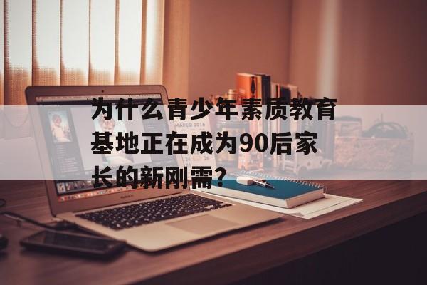 为什么青少年素质教育基地正在成为90后家长的新刚需？-第1张图片-