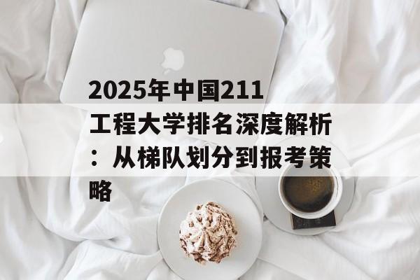 2025年中国211工程大学排名深度解析：从梯队划分到报考策略-第1张图片-