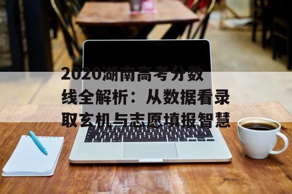2020湖南高考分数线全解析：从数据看录取玄机与志愿填报智慧-第1张图片-
