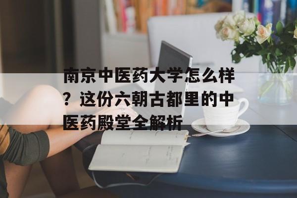 南京中医药大学怎么样？这份六朝古都里的中医药殿堂全解析-第1张图片-