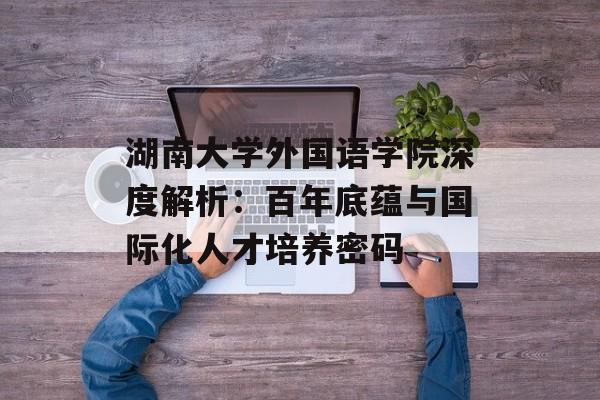 湖南大学外国语学院深度解析：百年底蕴与国际化人才培养密码-第1张图片-