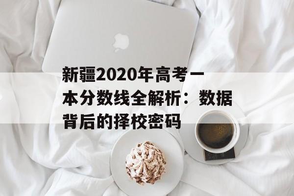 新疆2020年高考一本分数线全解析：数据背后的择校密码-第1张图片-