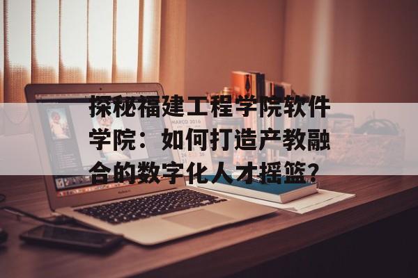 探秘福建工程学院软件学院:如何打造产教融合的数字化人才摇篮?-第1张图片- 探秘福建工程学院软件学院:如何打造产教融合的数字化人才摇篮?-第1张图片-