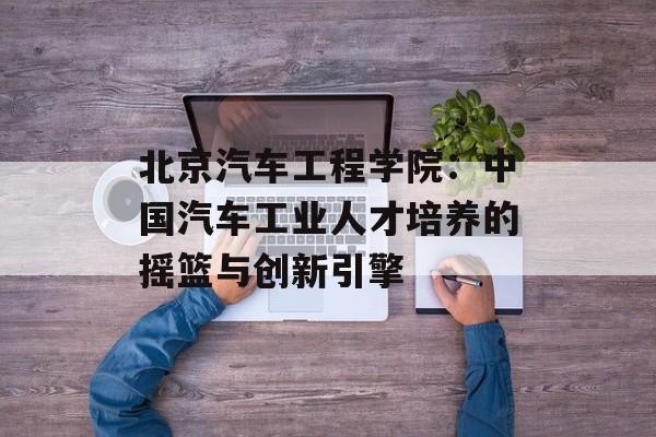 北京汽车工程学院：中国汽车工业人才培养的摇篮与创新引擎-第1张图片-