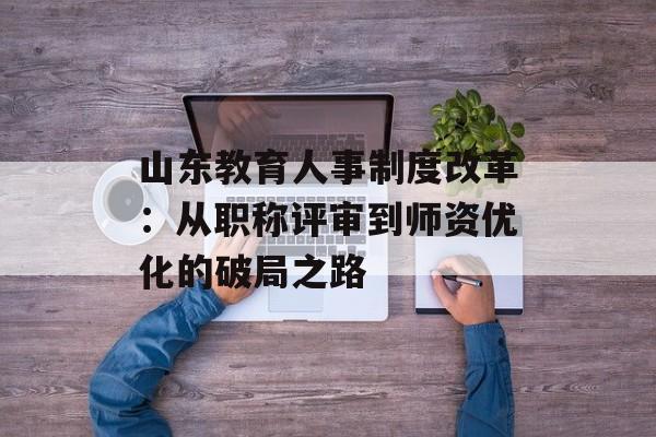 山东教育人事制度改革：从职称评审到师资优化的破局之路-第1张图片-