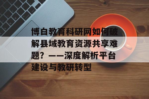 博白教育科研网如何破解县域教育资源共享难题？——深度解析平台建设与教研转型-第1张图片-