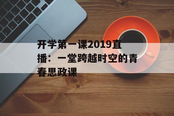 开学第一课2019直播：一堂跨越时空的青春思政课-第1张图片-
