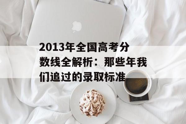 2013年全国高考分数线全解析：那些年我们追过的录取标准-第1张图片-