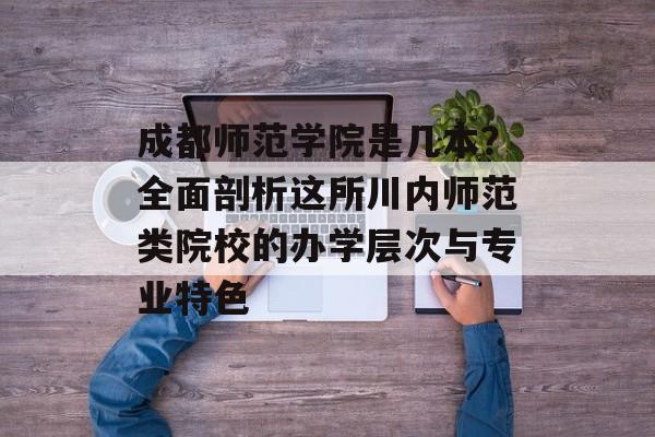成都师范学院是几本？全面剖析这所川内师范类院校的办学层次与专业特色-第1张图片-