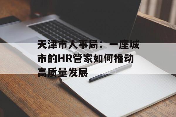 天津市人事局:一座城市的HR管家如何推动高质量发展-第1张图片- 天津市人事局:一座城市的HR管家如何推动高质量发展-第1张图片-