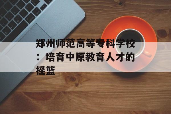 郑州师范高等专科学校:培育中原教育人才的摇篮-第1张图片- 郑州师范高等专科学校:培育中原教育人才的摇篮-第1张图片-