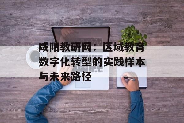 咸阳教研网:区域教育数字化转型的实践样本与未来路径-第1张图片- 咸阳教研网:区域教育数字化转型的实践样本与未来路径-第1张图片-