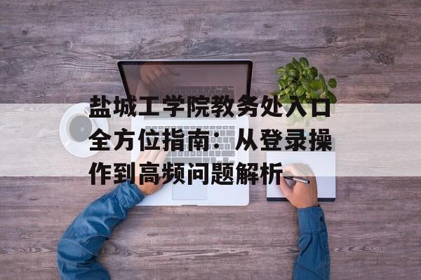 盐城工学院教务处入口全方位指南：从登录操作到高频问题解析-第1张图片-