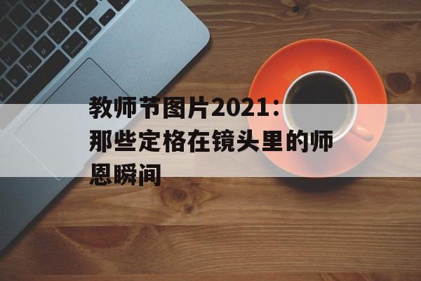 教师节图片2021：那些定格在镜头里的师恩瞬间-第1张图片-