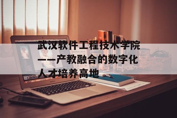 武汉软件工程技术学院——产教融合的数字化人才培养高地-第1张图片- 武汉软件工程技术学院——产教融合的数字化人才培养高地-第1张图片-