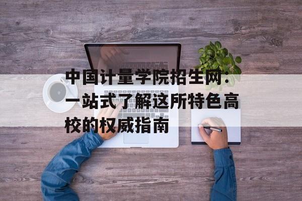 中国计量学院招生网：一站式了解这所特色高校的权威指南-第1张图片-