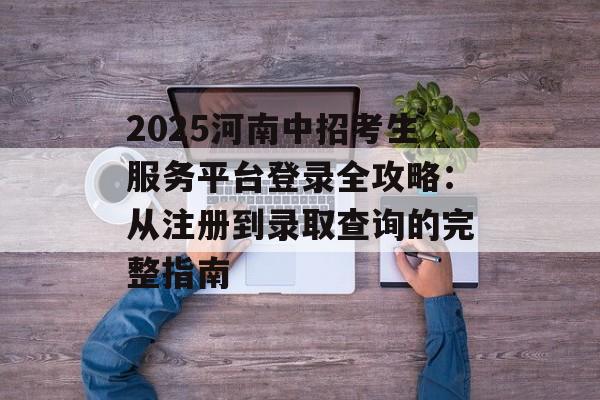 2025河南中招考生服务平台登录全攻略：从注册到录取查询的完整指南-第1张图片-