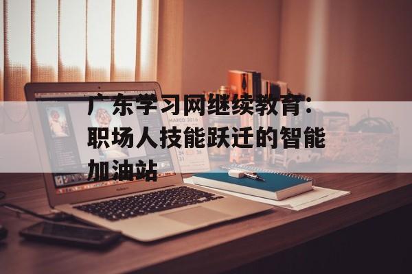 广东学习网继续教育：职场人技能跃迁的智能加油站-第1张图片-