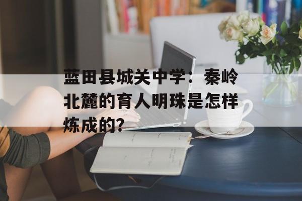 蓝田县城关中学:秦岭北麓的育人明珠是怎样炼成的?-第1张图片- 蓝田县城关中学:秦岭北麓的育人明珠是怎样炼成的?-第1张图片-