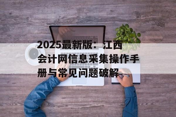 2025最新版:江西会计网信息采集操作手册与常见问题破解-第1张图片- 2025最新版:江西会计网信息采集操作手册与常见问题破解-第1张图片-