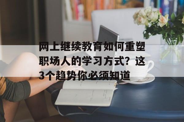 网上继续教育如何重塑职场人的学习方式？这3个趋势你必须知道-第1张图片-