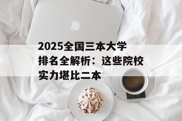2025全国三本大学排名全解析：这些院校实力堪比二本-第1张图片-