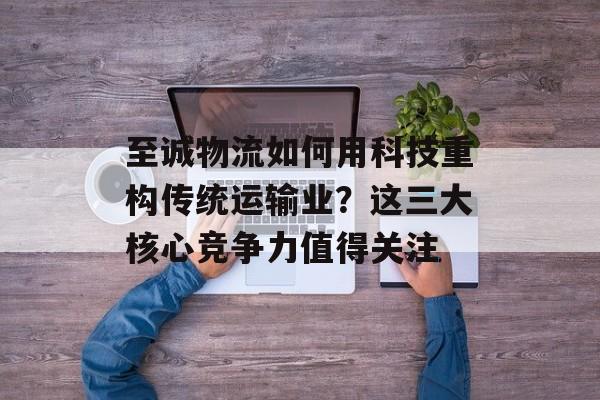 至诚物流如何用科技重构传统运输业？这三大核心竞争力值得关注-第1张图片-