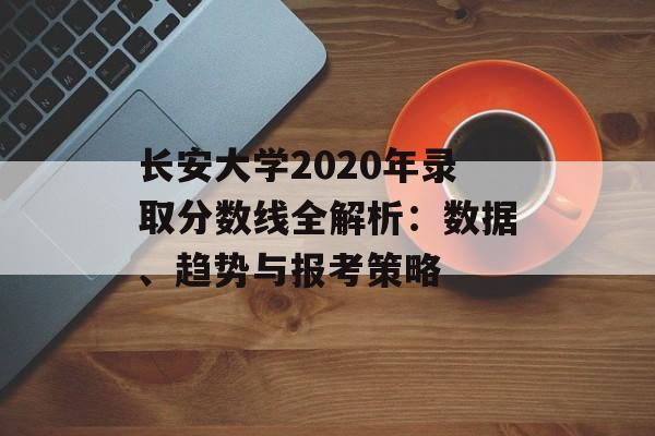 长安大学2020年录取分数线全解析：数据、趋势与报考策略-第1张图片-