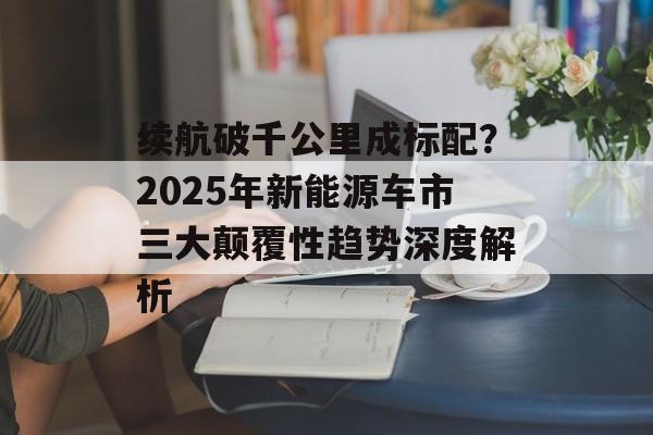 续航破千公里成标配？2025年新能源车市三大颠覆性趋势深度解析-第1张图片-