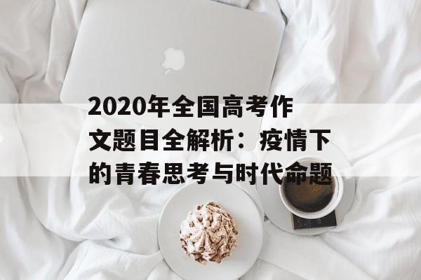 2020年全国高考作文题目全解析：疫情下的青春思考与时代命题-第1张图片-