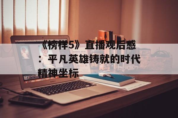 《榜样5》直播观后感:平凡英雄铸就的时代精神坐标-第1张图片- 《榜样5》直播观后感:平凡英雄铸就的时代精神坐标-第1张图片-