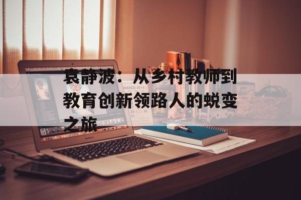 袁静波：从乡村教师到教育创新领路人的蜕变之旅-第1张图片-