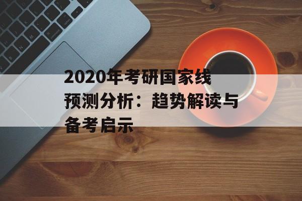 2020年考研国家线预测分析：趋势解读与备考启示-第1张图片-