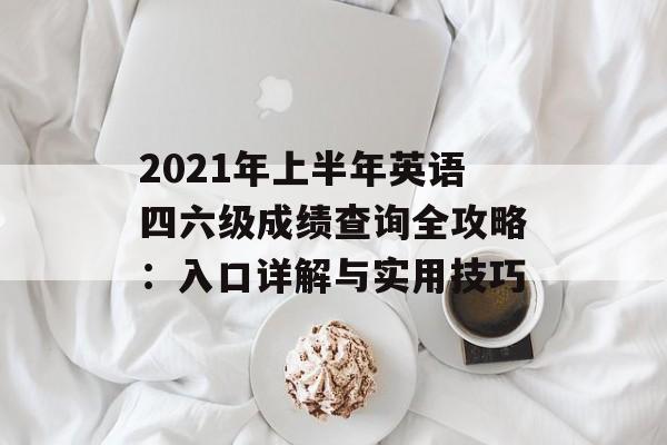 2021年上半年英语四六级成绩查询全攻略：入口详解与实用技巧-第1张图片-