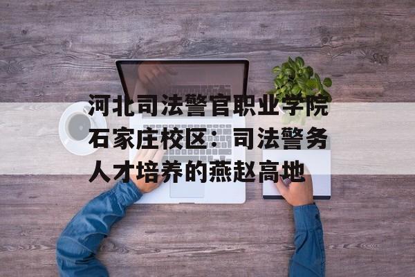 河北司法警官职业学院石家庄校区：司法警务人才培养的燕赵高地-第1张图片-