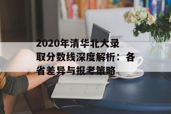 2020年清华北大录取分数线深度解析：各省差异与报考策略-第1张图片-