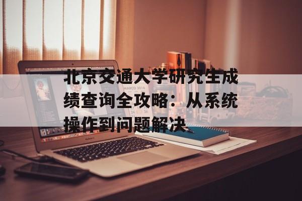 北京交通大学研究生成绩查询全攻略：从系统操作到问题解决-第1张图片-
