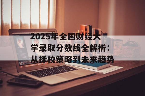2025年全国财经大学录取分数线全解析：从择校策略到未来趋势-第1张图片-