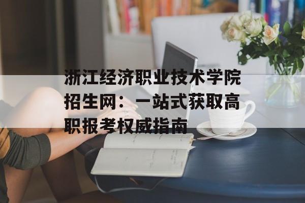 浙江经济职业技术学院招生网：一站式获取高职报考权威指南-第1张图片-