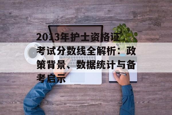 2013年护士资格证考试分数线全解析：政策背景、数据统计与备考启示-第1张图片-