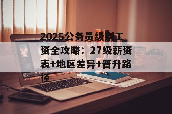 2025公务员级别工资全攻略：27级薪资表+地区差异+晋升路径-第1张图片-