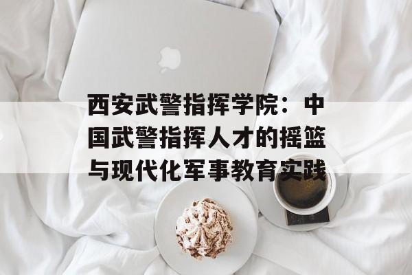 西安武警指挥学院：中国武警指挥人才的摇篮与现代化军事教育实践-第1张图片-