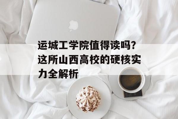 运城工学院值得读吗？这所山西高校的硬核实力全解析-第1张图片-