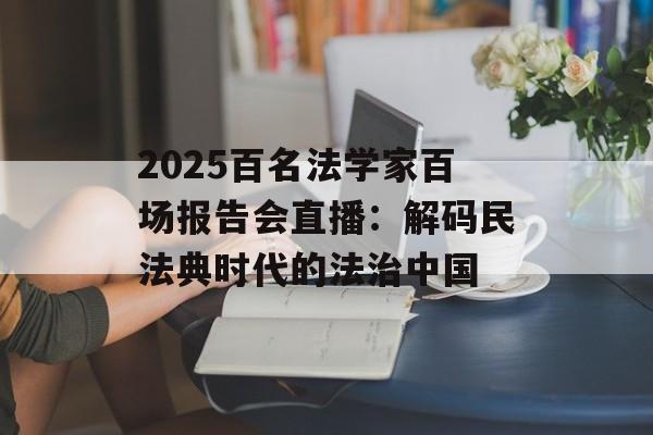2025百名法学家百场报告会直播：解码民法典时代的法治中国-第1张图片-