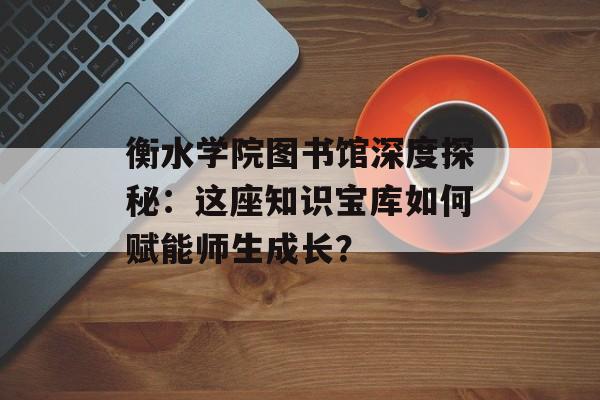 衡水学院图书馆深度探秘：这座知识宝库如何赋能师生成长？-第1张图片-