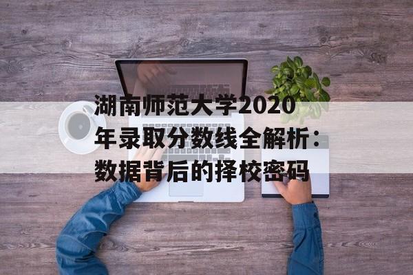 湖南师范大学2020年录取分数线全解析：数据背后的择校密码-第1张图片-